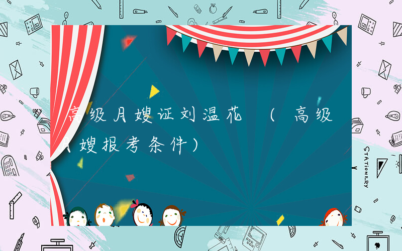 高级月嫂证刘温花 (高级月嫂报考条件)